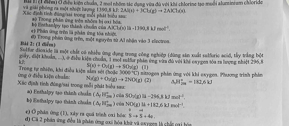 BM 1: (1 điểm) Ở điều kiện chuẩn, 2 mol nhôm tác dụng vừa đủ với khi chlorine tạo muối aluminium chloride
và giải phóng ra một nhiệt lượng 13 1390,8kJ:2Al(s)+3Cl_2(g)to 2AlCl_3(s).
Xác định tính đúng/sai trong mỗi phát biểu sau:
a) Trong phản ứng trên nhôm bị oxi hóa.
b) Enthanlpy tạo thành chuẩn của AlCl₃(s) là -1390,8kJmol^(-1).
c) Phản ứng trên là phản ứng tỏa nhiệt.
d) Trong phản ứng trên, một nguyên tử Al nhận vào 3 electron.
Bài 2: (1 điểm)
Sulfur dioxide là một chất có nhiều ứng dụng trong công nghiệp (dùng sản xuất sulfuric acid, tẩy trắng bột
giấy, diệt khuẩn, ...), ở điều kiện chuẩn, 1 mol sulfur phản ứng vừa đủ với khí oxygen tỏa ra lượng nhiệt 296,8
kJ:
S(s)+O_2(g)to SO_2(g) (1)
Trong tự nhiên, khi điều kiện sẩm sét (hoặc 3000°C) nitrogen phản ứng với khí oxygen. Phương trình phản
ứng ở điều kiện chuẩn: N_2(g)+O_2(g)to 2NO(g) (2) △ _rH_(298)°=182,6kJ
Xác định tính đúng/sai trong mỗi phát biểu sau:
a) Enthalpy tạo thành chuẩn (△ _fH_(298)^o) của SO_2(g)la-296,8kJmol^(-1).
b) Enthalpy tạo thành chuẩn (△ _fH_(298)^o) của NO(g)la+182,6kJmol^(-1).
0+4
c) Ở phản ứng (1), xảy ra quá trình oxi hóa: Sto S+4e.
d) Cả 2 phản ứng đều là phản ứng oxi hóa khử và oxygen là chất oxi hóa