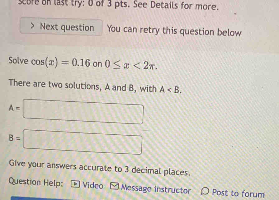 score on last try: 0 of 3 pts. See Details for more. 
Next question You can retry this question below 
Solve cos (x)=0.16 on 0≤ x<2π. 
There are two solutions, A and B, with A .
A=□
B=□
Give your answers accurate to 3 decimal places. 
Question Help: ® Video Message instructor Post to forum