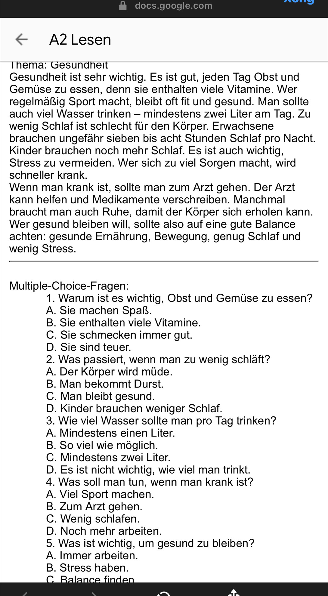 docs.google.com
A2 Lesen
Thema: Gesundheit
Gesundheit ist sehr wichtig. Es ist gut, jeden Tag Obst und
Gemüse zu essen, denn sie enthalten viele Vitamine. Wer
regelmäßig Sport macht, bleibt oft fit und gesund. Man sollte
auch viel Wasser trinken - mindestens zwei Liter am Tag. Zu
wenig Schlaf ist schlecht für den Körper. Erwachsene
brauchen ungefähr sieben bis acht Stunden Schlaf pro Nacht.
Kinder brauchen noch mehr Schlaf. Es ist auch wichtig,
Stress zu vermeiden. Wer sich zu viel Sorgen macht, wird
schneller krank.
Wenn man krank ist, sollte man zum Arzt gehen. Der Arzt
kann helfen und Medikamente verschreiben. Manchmal
braucht man auch Ruhe, damit der Körper sich erholen kann.
Wer gesund bleiben will, sollte also auf eine gute Balance
achten: gesunde Ernährung, Bewegung, genug Schlaf und
wenig Stress.
Multiple-Choice-Fragen:
1. Warum ist es wichtig, Obst und Gemüse zu essen?
A. Sie machen Spaß.
B. Sie enthalten viele Vitamine.
C. Sie schmecken immer gut.
D. Sie sind teuer.
2. Was passiert, wenn man zu wenig schläft?
A. Der Körper wird müde.
B. Man bekommt Durst.
C. Man bleibt gesund.
D. Kinder brauchen weniger Schlaf.
3. Wie viel Wasser sollte man pro Tag trinken?
A. Mindestens einen Liter.
B. So viel wie möglich.
C. Mindestens zwei Liter.
D. Es ist nicht wichtig, wie viel man trinkt.
4. Was soll man tun, wenn man krank ist?
A. Viel Sport machen.
B. Zum Arzt gehen.
C. Wenig schlafen.
D. Noch mehr arbeiten.
5. Was ist wichtig, um gesund zu bleiben?
A. Immer arbeiten.
B. Stress haben.
C Balance finden