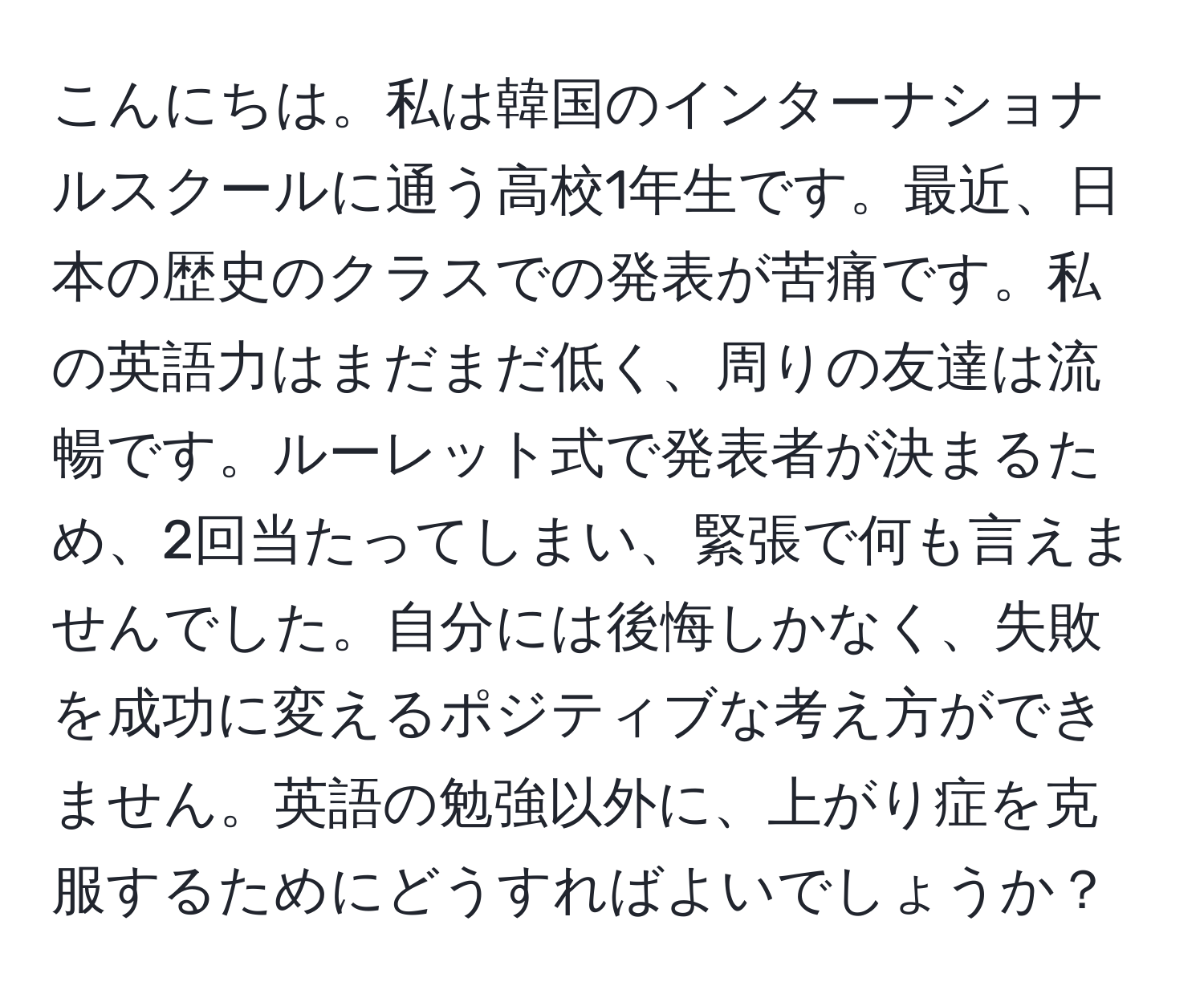 こんにちは。私は韓国のインターナショナルスクールに通う高校1年生です。最近、日本の歴史のクラスでの発表が苦痛です。私の英語力はまだまだ低く、周りの友達は流暢です。ルーレット式で発表者が決まるため、2回当たってしまい、緊張で何も言えませんでした。自分には後悔しかなく、失敗を成功に変えるポジティブな考え方ができません。英語の勉強以外に、上がり症を克服するためにどうすればよいでしょうか？