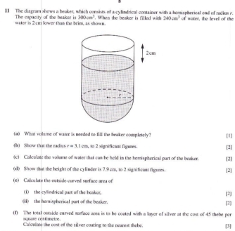 Il The diagram shows a beaker, which consists of a cylindrical container with a homispherical end of radius r of water, the levell of the
300cm^3
The capacity of the beaker is water is 2 cm lower than the brim, as shown. When the beaker is filled with 240cm^3
(a) What vulume of water is needed to fill the beaker completely? [1] 
(b) Show that the radius r=3.1cm , to 2 significant figures. [2] 
(c) Calculate the volume of water that can be held in the hemispherical part of the beaker. [2] 
(d) Show that the height of the cylinder is 7.9 cm, to 2 significant figures. [2] 
(e) Calculate the outside curved surface area of 
(1) the cyllindrical part of the beakes. [2] 
(Ii)the hernispherical part of the beaker. [2] 
(f) The total ostside cursed surface area is to be coated with a layor of silver at the cost of 45 thehe per 
square cestimetre. 
Calcelate the cost of the silver coating to the nearest thebe. [3]