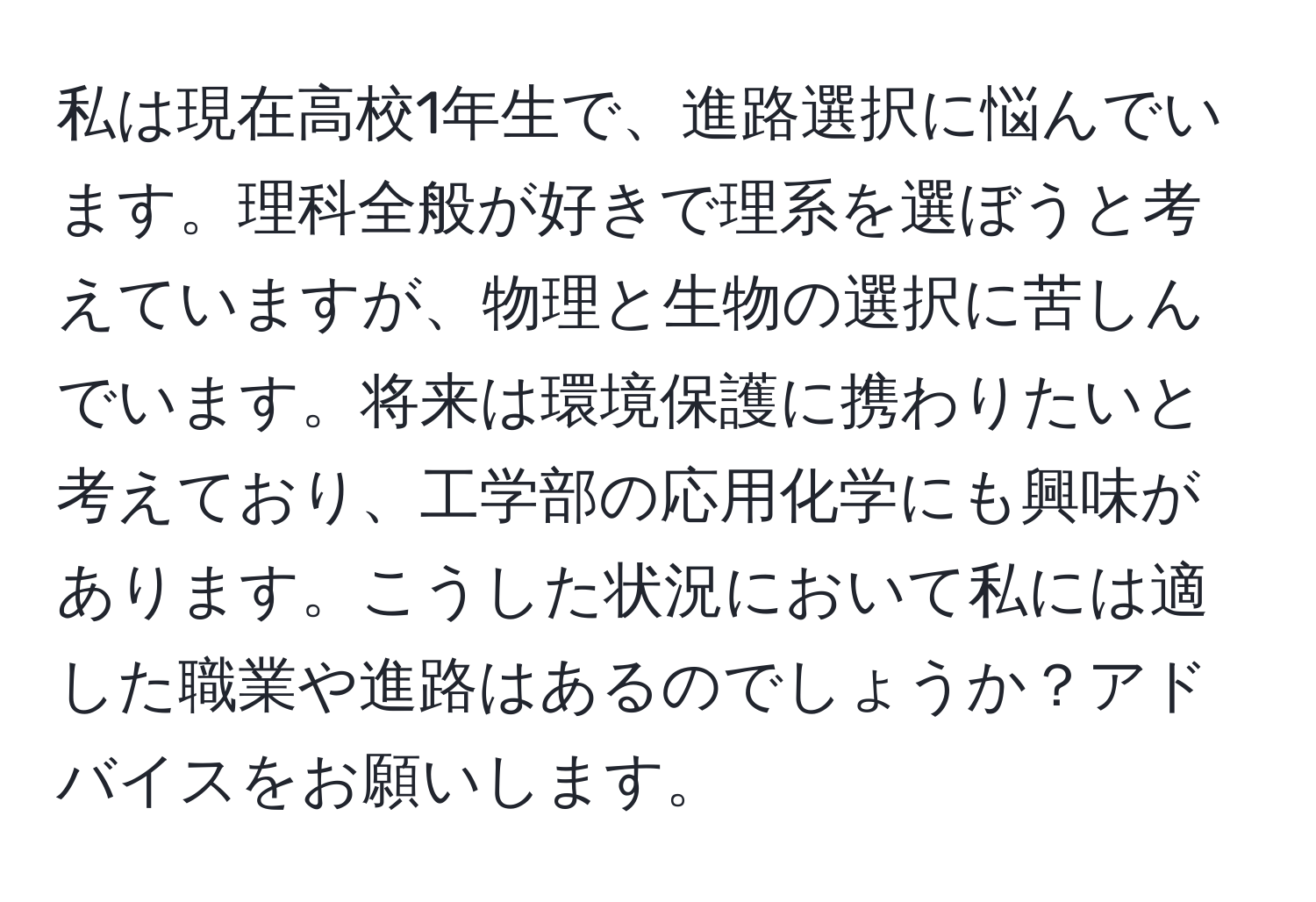 私は現在高校1年生で、進路選択に悩んでいます。理科全般が好きで理系を選ぼうと考えていますが、物理と生物の選択に苦しんでいます。将来は環境保護に携わりたいと考えており、工学部の応用化学にも興味があります。こうした状況において私には適した職業や進路はあるのでしょうか？アドバイスをお願いします。