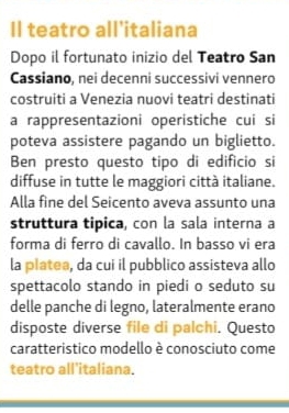 Il teatro all'italiana 
Dopo il fortunato inizio del Teatro San 
Cassiano, nei decenni successivi vennero 
costruiti a Venezia nuovi teatri destinati 
a rappresentazioni operistiche cui si 
poteva assistere pagando un biglietto. 
Ben presto questo tipo di edifício si 
diffuse in tutte le maggiori città italiane. 
Alla fine del Seicento aveva assunto una 
struttura tipica, con la sala interna a 
forma di ferro di cavallo. In basso vi era 
la platea, da cui il pubblico assisteva allo 
spettacolo stando in piedi o seduto su 
delle panche di legno, lateralmente erano 
disposte diverse file di palchi. Questo 
caratteristico modello è conosciuto come 
teatro all'italiana.