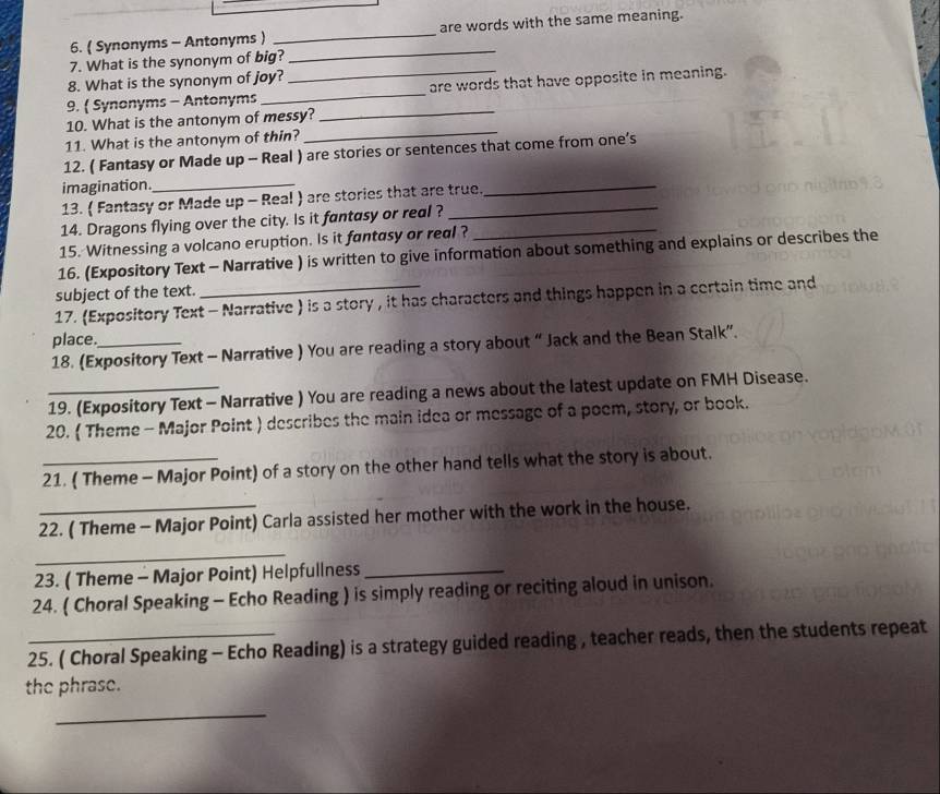 ( Synonyms - Antonyms ) _are words with the same meaning. 
7. What is the synonym of big? 
_ 
8. What is the synonym of joy? 
_ 
9.  Synonyms - Antonyms __are words that have opposite in meaning. 
10. What is the antonym of messy? 
11. What is the antonym of thin? 
_ 
12. ( Fantasy or Made up - Real ) are stories or sentences that come from one’s 
imagination._ 
13. ( Fantasy or Made up - Real ) are stories that are true. 
_ 
14. Dragons flying over the city. Is it fantasy or real ? 
15. Witnessing a volcano eruption. Is it fantasy or real ?_ 
16. (Expository Text - Narrative ) is written to give information about something and explains or describes the 
subject of the text. 
17. (Expository Text - Narrative ) is a story , it has characters and things happen in a certain time and 
place. 
18. (Expository Text - Narrative ) You are reading a story about “Jack and the Bean Stalk”. 
19. (Expository Text - Narrative ) You are reading a news about the latest update on FMH Disease. 
20. ( Theme - Major Point ) describes the main idea or message of a poem, story, or book. 
21. ( Theme - Major Point) of a story on the other hand tells what the story is about. 
22. ( Theme - Major Point) Carla assisted her mother with the work in the house. 
_ 
23. ( Theme - Major Point) Helpfullness_ 
24. ( Choral Speaking - Echo Reading ) is simply reading or reciting aloud in unison. 
25. ( Choral Speaking - Echo Reading) is a strategy guided reading , teacher reads, then the students repeat 
the phrase. 
_