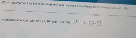 Write a polynomial function in standard form with real coefficients whose zeros include 2, 10, and - 10i. 
A polynomial function with zeros 2, 10 /, and - 10 ' is f(x)=x^3-□ x^2+□ x-□.