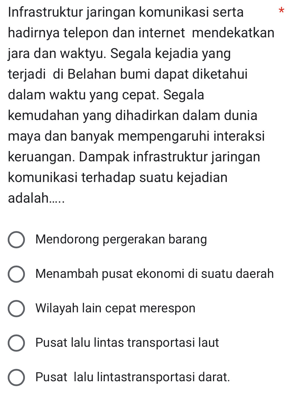 Infrastruktur jaringan komunikasi serta
*
hadirnya telepon dan internet mendekatkan
jara dan waktyu. Segala kejadia yang
terjadi di Belahan bumi dapat diketahui
dalam waktu yang cepat. Segala
kemudahan yang dihadirkan dalam dunia
maya dan banyak mempengaruhi interaksi
keruangan. Dampak infrastruktur jaringan
komunikasi terhadap suatu kejadian
adalah.....
Mendorong pergerakan barang
Menambah pusat ekonomi di suatu daerah
Wilayah lain cepat merespon
Pusat lalu lintas transportasi laut
Pusat lalu lintastransportasi darat.