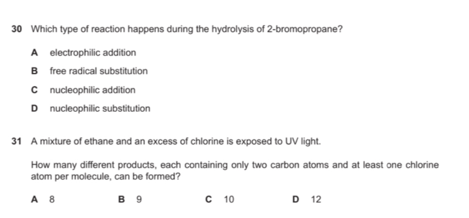 Which type of reaction happens during the hydrolysis of 2 -bromopropane?
A electrophilic addition
B free radical substitution
C nucleophilic addition
D nucleophilic substitution
31 A mixture of ethane and an excess of chlorine is exposed to UV light.
How many different products, each containing only two carbon atoms and at least one chlorine
atom per molecule, can be formed?
A 8 B 9 C 10 D 12