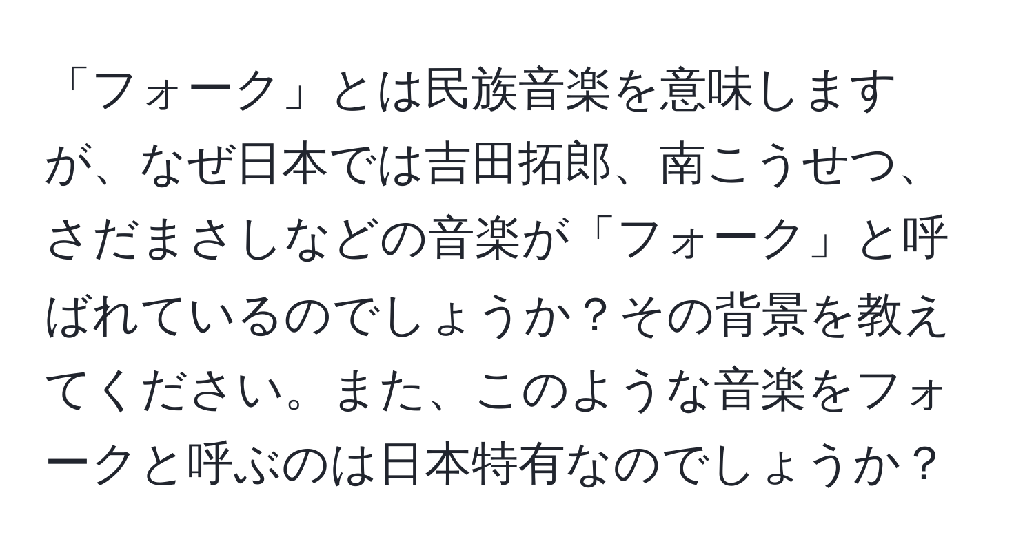 「フォーク」とは民族音楽を意味しますが、なぜ日本では吉田拓郎、南こうせつ、さだまさしなどの音楽が「フォーク」と呼ばれているのでしょうか？その背景を教えてください。また、このような音楽をフォークと呼ぶのは日本特有なのでしょうか？