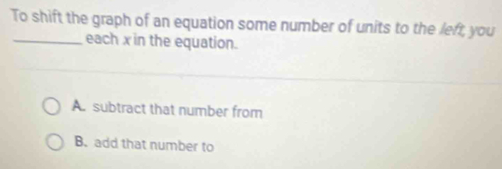 To shift the graph of an equation some number of units to the left, you
_each x in the equation.
A. subtract that number from
B. add that number to