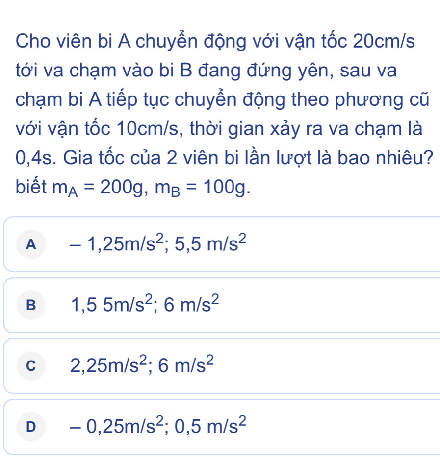 Cho viên bi A chuyễn động với vận tốc 20cm/s
tới va chạm vào bi B đang đứng yên, sau va
chạm bi A tiếp tục chuyển động theo phương cũ
với vận tốc 10cm/s, thời gian xảy ra va chạm là
0,4s. Gia tốc của 2 viên bi lần lượt là bao nhiêu?
biết m_A=200g, m_B=100g.
A -1,25m/s^2; 5,5m/s^2
B 1,55m/s^2; 6m/s^2
C 2,25m/s^2; 6m/s^2
D -0,25m/s^2; 0,5m/s^2