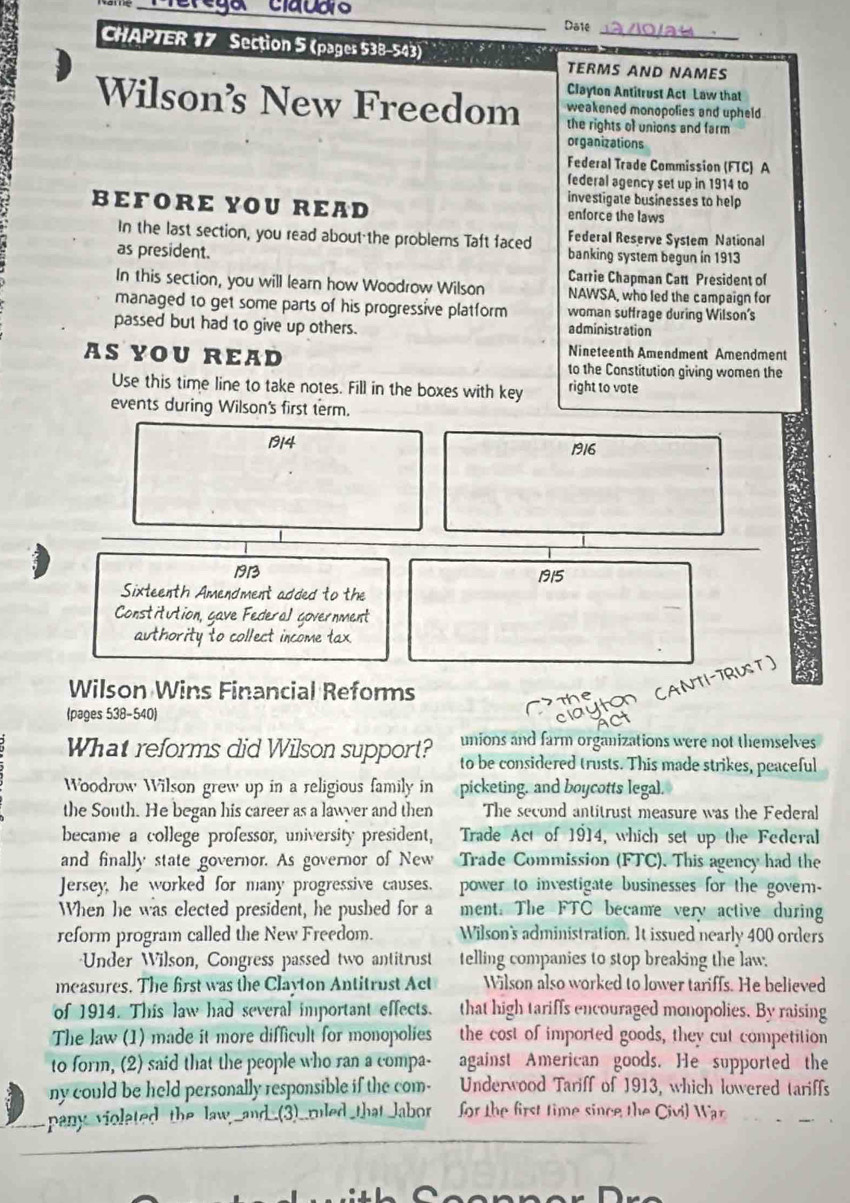 Daie
CHAPTER 17 Section 5 (pages 538-543)
TERMS AND NAMES
Clayton Antitrust Act Law that
Wilson’s New Freedom the rights of unions and farm
weakened monopolies and upheld
organizations
Federal Trade Commission (FTC) A
federal agency set up in 1914 to
investigate businesses to help
BEFORE YOU READ enforce the laws
In the last section, you read about the problems Taft faced Federal Reserve System National
as president. banking system begun in 1913
Carrie Chapman Catt President of
In this section, you will learn how Woodrow Wilson NAWSA, who led the campaign for
managed to get some parts of his progressive platform woman suffrage during Wilson's
passed but had to give up others. administration
Nineteenth Amendment Amendment
AS YOU READ to the Constitution giving women the
Use this time line to take notes. Fill in the boxes with key right to vote
events during Wilson's first term.
1914 1916
191 1915
Sixteenth Amendment added to the
Constitution, gave Federal government
_
authority to collect income tax.
Wilson Wins Financial Reforms
(pages 538-540)
unions and farm organizations were not themselves
What reforms did Wilson support? to be considered trusts. This made strikes, peaceful
Woodrow Wilson grew up in a religious family in picketing, and boycotts legal.
the South. He began his career as a lawyer and then The second antitrust measure was the Federal
became a college professor, university president, Trade Act of 1914, which set up the Federal
and finally state governor. As governor of New Trade Commission (FTC). This agency had the
Jersey, he worked for many progressive causes. power to investigate businesses for the govern-
When he was elected president, he pushed for a ment. The FTC became very active during
reform program called the New Freedom. Wilson's administration. It issued nearly 400 orders
=Under Wilson, Congress passed two antitrust telling companies to stop breaking the law.
measures. The first was the Clayton Antitrust Act Wilson also worked to lower tariffs. He believed
of 1914. This law had several important effects. that high tariffs encouraged monopolies. By raising
The law (1) made it more difficult for monopolies the cost of imported goods, they cut competition
to form, (2) said that the people who ran a compa- against American goods. He supported the
ny could be held personally responsible if the com- Underwood Tariff of 1913, which lowered tariffs
pany violated the law,_and_(3)__uled that Jabor for the first time since the Civil War