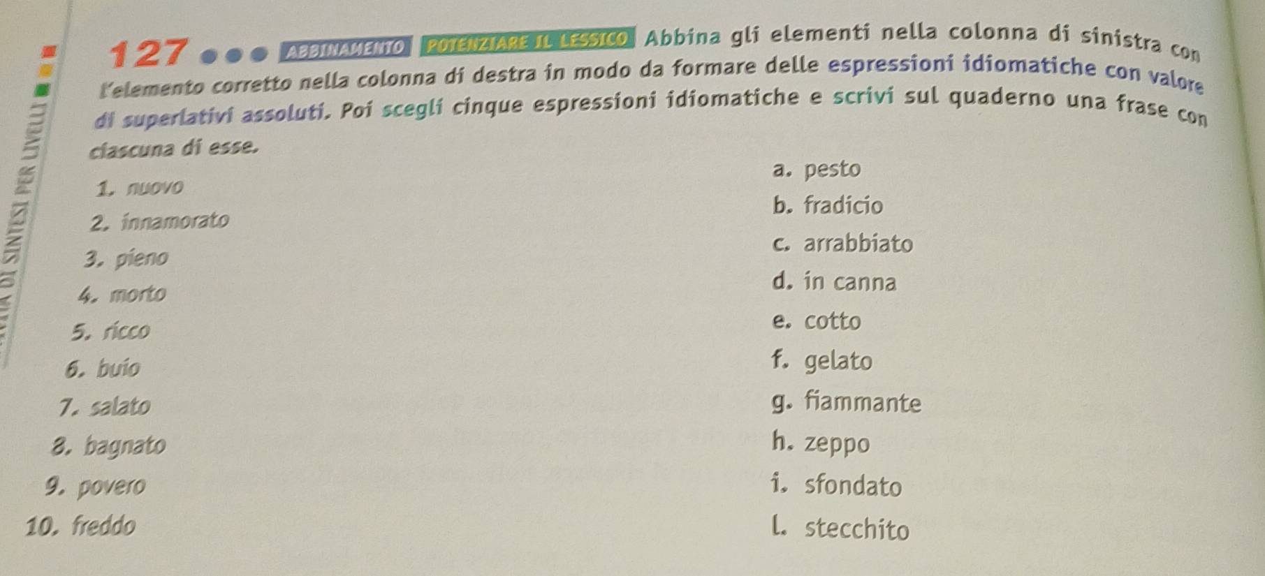 127 ●●● AвΙΝΑΜεO, POIENZIARE ILLESSICO, Abbina gli elementi nella colonna di sinistra con
telemento corretto nella colonna di destra in modo da formare delle espressioni idiomatiche con valore
di superlativi assoluti. Poi scegli cinque espressioni idiomatiche e scrivi sul quaderno una frase con
clascuna di esse.
a. pesto
1. nuovo
b. fradicio
2. innamorato
c. arrabbiato
3. pieno
4. morto
d. in canna
5. ricco
e. cotto
6. buio
f. gelato
7. salato g. fiammante
8. bagnato h. zeppo
9. povero i. sfondato
10. freddo l. stecchito