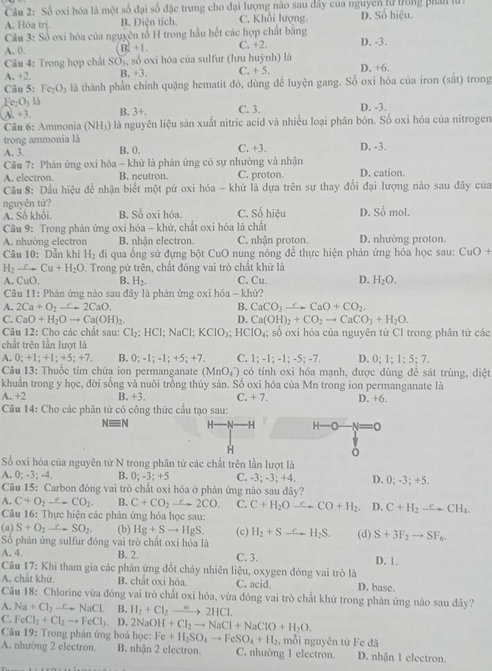 Số oxi hóa là một số đại số đặc trưng cho đại lượng nào sau dây của nguyên lử trong phân lu :
A. Hóa trị. B. Điện tích. C. Khối lượng. D. Số hiệu.
Câu 3: Số oxi hóa của nguyên tổ H trong hầu hết các hợp chất bằng
A. 0. B. +1. C. +2. D. -3.
Câu 4: Trong hợp chất SO_1 , số oxi hóa của sulfur (lưu huỳnh) là D. +6.
A. +2. B. +3. C. +5.
Câu 5° Fe_2O_3 là thành phần chính quặng hematit đò, dùng để luyện gang. Số oxi hóa của iron (sắt) trong
e_2O là
A- +3 B. 3+. C. 3. D. -3.
Câu 6: Ammonia (NH_3) là nguyên liệu sản xuất nitric acid và nhiều loại phân bón. Số oxi hóa của nitrogen
trong ammonia là
A. 3. B. 0. C. +3. D. -3.
Câu 7: Phản ứng oxi hóa - khử là phản ứng có sự nhường và nhận
A. electron. B. neutron C. proton. D. cation.
Cầu 8: Dầu hiệu đề nhận biết một pứ oxi hóa - khứ là dựa trên sự thay đổi đại lượng nào sau đây của
nguyên tử?
A. Số khối. B. Số oxi hóa. C. Số hiệu D. Số mol.
Cầu 9: Trong phản ứng oxi hóa - khử, chất oxi hóa là chất
A. nhường electron B. nhận electron. C. nhận proton. D. nhường proton.
Câu 10: Dẫn khí H_2 đi qua ống sử đựng bột CuO nung nóng để thực hiện phản ứng hóa học sau: CuO +
H_2xrightarrow eCu+H_2O D. Trong pứ trên, chất đóng vai trò chất khử là
A. CuO. B. H_2. C. Cu. D. H_2O.
Câu 11: Phản ứng nào sau đây là phản ứng oxi hóa - khử?
A. 2Ca+O_2to 2CaO. B. CaCO_3xrightarrow eCaO+CO_2.
C. CaO+H_2Oto Ca(OH)_2. D. Ca(OH)_2+CO_2to CaCO_3+H_2O.
Câu 12: Cho các chất sau: Cl_2;HCl;NaCl;KClO_3;HClO_4;; số oxi hóa của nguyên tử Cl trong phân tử các
chất trên lần lượt là
A. 0; +1;+1;+5;+7 B. 0;-1;-1;+5;+7. C. 1;-1;-1;-5;-7. D. 0;1;1;5;7.
Câu 13: Thuốc tim chứa ion permanganate (MnO_4^(-) có tính oxi hóa mạnh, được dùng đề sát trùng, diệt
khuẩn trong y học, đời sống và nuôi trồng thủy sản. Số oxi hóa của Mn trong ion permanganate là
A. +2 B. +3. C. + 7. D. +6
Câu 14: Cho các phân tử có công thức cầu tạo sau:
Nequiv N
H- H H-O
H
Số oxi hóa của nguyên tử N trong phân tử các chất trên lần lượt là
A. 0; -3;-4. B. 0;-3;+5 C. -3; -3; +4. D. 0; -3; +5.
Câu 15: Carbon đóng vai trò chất oxi hóa ở phản ứng nào sau đây?
A. C+O_2)to CO_2. B. C+CO_2xrightarrow  C. C+H_2O C= CO+H_2. D. C+H_2xrightarrow eCH_4.
Câu 16: Thực hiện các phản ứng hóa học sau:
(a) S+O_2to SO_2. (b) Hg+Sto HgS. (c) H_2+S H_2S. (d) S+3F_2to SF_6.
Số phản ứng sulfur đóng vai trò chất oxi hóa là
A. 4. B. 2. C. 3. D. 1.
Câu 17: Khi tham gia các phản ứng đốt cháy nhiên liệu, oxygen đóng vai trò là
A. chất khử. B. chất oxi hóa. C. acid. D. base.
Câu 18: Chlorine vừa đóng vai trò chất oxi hóa, vừa đóng vai trò chất khử trong phản ứng nào sau đây?
A. Na+Cl_2to NaCl. B. H_2+Cl_2to 2HCl.
C. FeCl_2+Cl_2to FeCl_3. D. 2NaOH+Cl_2to NaCl+NaClO+H_2O.
Câu 19: Trong phản ứng hoá học: Fe+H_2SO_4to FeSO_4+H_2 , mỗi nguyên từ Fe đã
A. nhường 2 electron. B. nhận 2 electron. C. nhường 1 electron. D. nhận 1 electron.