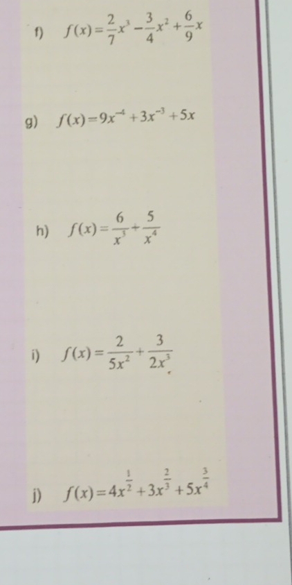 f(x)= 2/7 x^3- 3/4 x^2+ 6/9 x
g) f(x)=9x^(-4)+3x^(-3)+5x
h) f(x)= 6/x^3 + 5/x^4 
i) f(x)= 2/5x^2 + 3/2x^3 
j) f(x)=4x^(frac 1)2+3x^(frac 2)3+5x^(frac 3)4