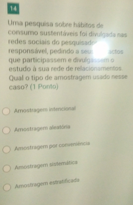 Uma pesquisa sobre hábitos de
consumo sustentáveis foi divulgada nas
redes sociais do pesquisado
responsável, pedindo a seu: actos
que participassem e divulgassem o
estudo à sua rede de relacionamentos.
Qual o tipo de amostragem usado nesse
caso? (1 Ponto)
Amostragem intencional
Amostragem aleatória
Amostragem por conveniência
Amostragem sistemática
Amostragem estratificada