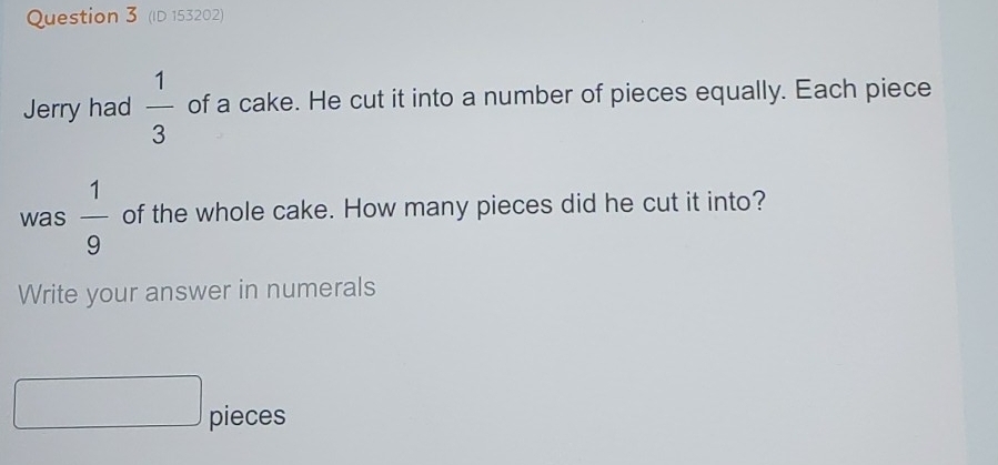 (ID 153202) 
Jerry had  1/3  of a cake. He cut it into a number of pieces equally. Each piece 
was  1/9  of the whole cake. How many pieces did he cut it into? 
Write your answer in numerals 
pieces