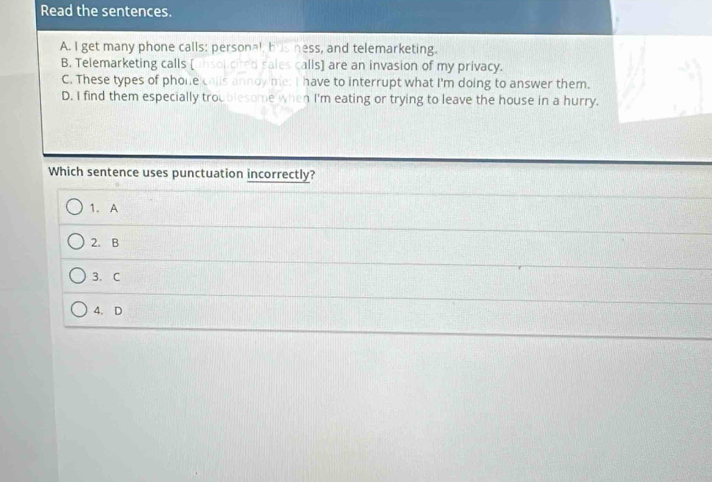 Read the sentences.
A. I get many phone calls: personal, bus ness, and telemarketing.
B. Telemarketing calls [insolicited sales calls] are an invasion of my privacy.
C. These types of phone calls annoy me; I have to interrupt what I'm doing to answer them.
D. I find them especially troublesome when I'm eating or trying to leave the house in a hurry.
Which sentence uses punctuation incorrectly?
1. A
2. B
3、C
4. D
