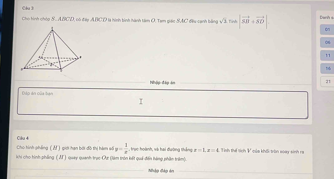 Cho hình chóp S. ABCD, có đáy ABCD là hình bình hành tâm O. Tam giác SAC đều cạnh bằng sqrt(3). .7 Tính |vector SB+vector SD|. 
Danh s
01
06
11
16
Nhập đáp án
21
Đáp án của bạn 
Câu 4 
Cho hình phẳng (H ) giới hạn bởi đồ thị hàm số y= 1/x  , trục hoành, và hai đường thẳng x=1, x=4. Tính thể tích V của khối tròn xoay sinh ra 
khi cho hình phầng ( H) quay quanh trục Ox (làm tròn kết quả đến hàng phần trăm). 
Nhập đáp án