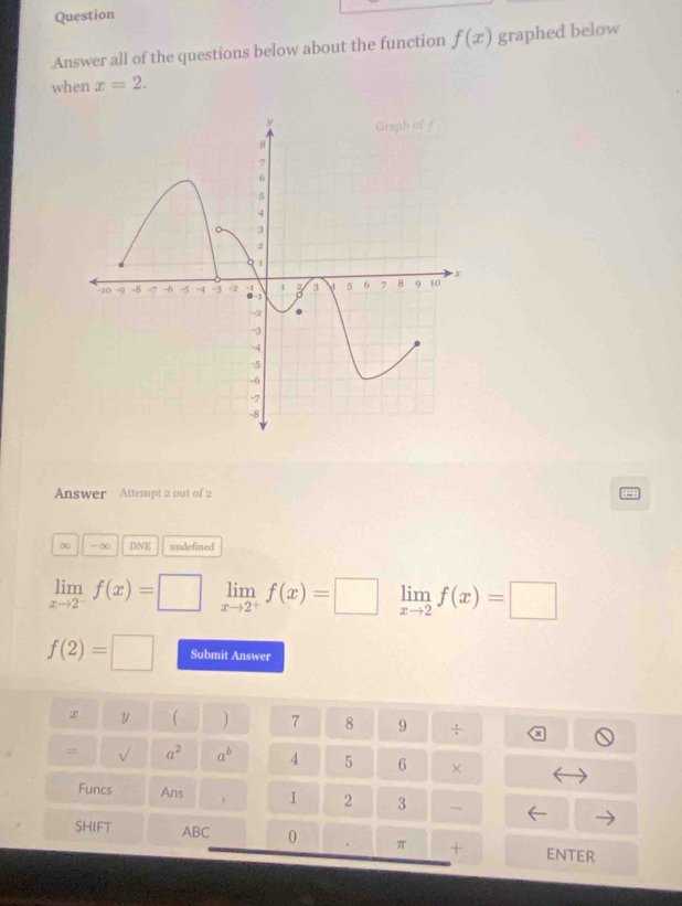 Question 
Answer all of the questions below about the function f(x) graphed below 
when x=2. 
Answer Attempt 2 out of 2
∞ -∞ DNE undefined
limlimits _xto 2^-f(x)=□ limlimits _xto 2^+f(x)=□ limlimits _xto 2f(x)=□
f(2)=□ Submit Answer
x Y  ) 7 8 9 ÷ 
= a^2 a^b 4 5 6 × 
Funcs Ans , 1 2 3 
SHIFT ABC 0 π + ENTER