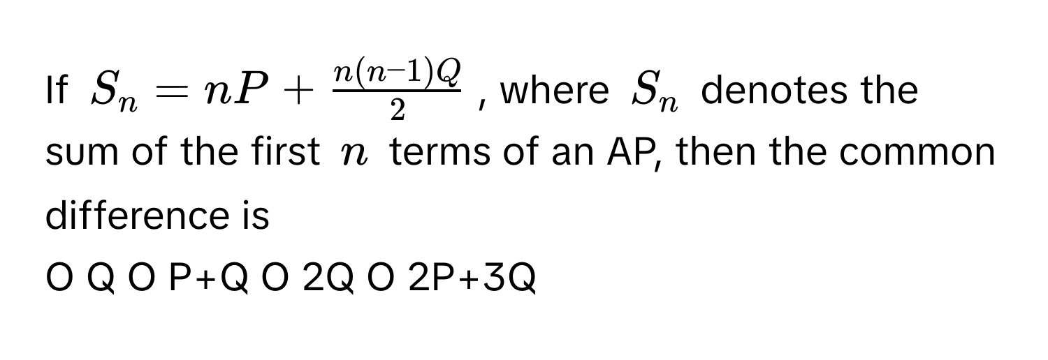 If $S_n = nP +  (n(n-1)Q)/2 $, where $S_n$ denotes the sum of the first $n$ terms of an AP, then the common difference is

O Q O P+Q O 2Q O 2P+3Q