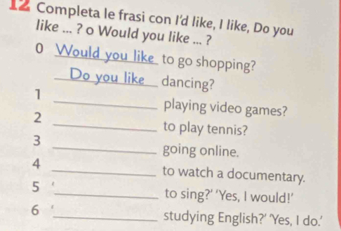 Completa le frasi con I'd like, I like, Do you 
like ... ? o Would you like ... ? 
0 Would you like to go shopping? 
Do you like _dancing? 
1 
_playing video games? 
2 _to play tennis? 
3 
_going online. 
4 _to watch a documentary. 
5 
_to sing?’ ‘Yes, I would!’ 
6 _studying English?' 'Yes, I do.'