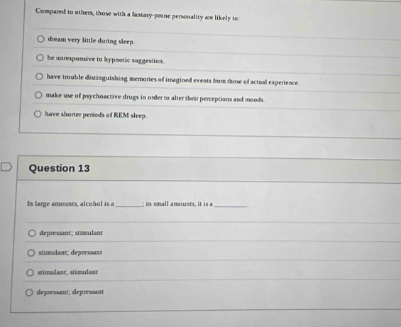 Compared to others, those with a fantasy-prone personality are likely to:
dream very little during sleep.
be unresponsive to hypnotic suggestion.
have trouble distinguishing memories of imagined events from those of actual experience.
make use of psychoactive drugs in order to alter their perceptions and moods
have shorter periods of REM sleep.
Question 13
In large amounts, alcohol is a_ ; in small amounts, it is a_
depressant; stimulant
stimulant; depressant
stimulant; stimulant
depressant; depressant