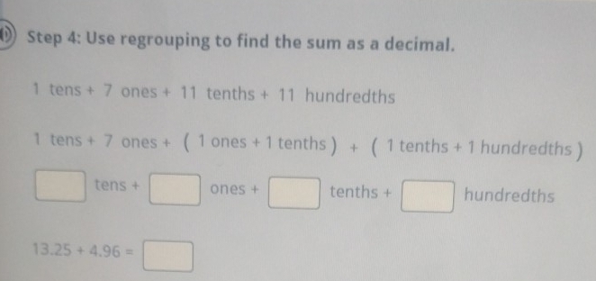 Use regrouping to find the sum as a decimal.
1 tens + 7 ones+11 tenths + 11 hundredths
1te ns+7ones+(1ones+1ter nths ) + ( 1 tenths + 1 hundredths )
□ tens+□ ones +□ tenths+□ □  hundredths
(□)°
13.25+4.96=□