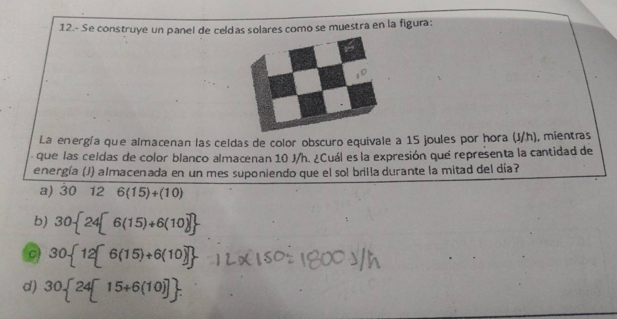 12.- Se construye un panel de celdas solares como se muestra en la figura:
La energía que almacenan las celdas de color obscuro equivale a 15 joules por hora (J/h), mientras
:que las celdas de color blanco almacenan 10 J/h. ¿Cuál es la expresión que representa la cantidad de
energía (J) almacenada en un mes suponiendo que el sol brilla durante la mitad del día?
a) 30 12 6(15)/ (10)

b) 30 24[6(15)+6(10)]
c) 30 12[6(15)+6(10)]
d) 30 24[15+6(10)].