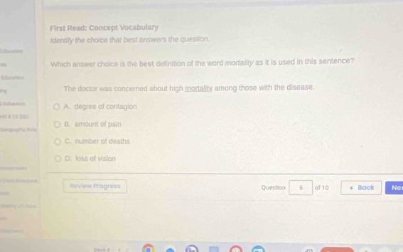 First Read: Concept Vocabulary
Identily the choice that best answers the question.
Edicanmo
u Which answer choice is the best definition of the word mortality as it is used in this sentence?
Elunstion
The doctor was concerned about high mortality among those with the disease.
d Uishaviors A. degree of contagion
( K 12 580
GoograPía Vida B. amount of pain
C. number of deaths
D. loss of vision
Cim Malact Review Progress
Question 5 of 10 Back Nex
Werkly LF1 fava