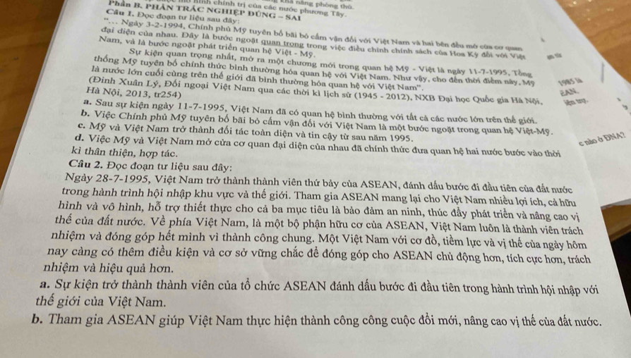 hình chính trị của các nước phương Tây. Thà năng phòng thủ
Phân B. PHẢN TRÁC NGHIỆP ĐÚNG - SAI
Câu 1. Đọc đoạn tư liệu sau đây:
'T Ngày 3-2-1994, Chính phủ Mỹ tuyên bố bãi bỏ cầm vận đổi với Việt Nam và hai bên đều mô cùa cơ quan
.
đại diện của nhau. Đây là bước ngoặt quan trong trong việc điều chính chính sách của Hoa Kỳ đổi với Việt en vis
Nam, và là bước ngoặt phát triển quan hệ Việt - Mỹ.
Sự kiện quan trọng nhất, mở ra một chương mới trong quan hệ Mỹ - Việt là ngày 11-7-1995, Tổng
thống Mỹ tuyên bố chính thức bình thường hóa quan hệ với Việt Nam. Như vậy, cho đến thời điểm này, Mỹ 1985 là
là nước lớn cuối cùng trên thế giới đã bình thường hóa quan hệ với Việt Nam''.
(Đinh Xuân Lý, Đối ngoại Việt Nam qua các thời kì lịch sử (1945 - 2012), NXB Đại học Quốc gia Hà Nội, iện trợ.
Hà Nội, 2013, tr254)
EAN.
a. Sau sự kiện ngày 11-7-1995, Việt Nam đã có quan hệ bình thường với tất cả các nước lớn trên thể giới.
b. Việc Chính phủ Mỹ tuyên bố bãi bỏ cấm vận đối với Việt Nam là một bước ngoặt trong quan hệ Việt-Mỹ.
c. Mỹ và Việt Nam trở thành đối tác toàn diện và tin cậy từ sau năm 1995.
c nào ở DNA?
d. Việc Mỹ và Việt Nam mở cửa cơ quan đại diện của nhau đã chính thức đưa quan hệ hai nước bước vào thời
kì thân thiện, hợp tác.
Câu 2. Đọc đoạn tư liệu sau đây:
Ngày 28-7-1995, Việt Nam trở thành thành viên thứ bảy của ASEAN, đánh dấu bước đi đầu tiên của đất nước
trong hành trình hội nhập khu vực và thế giới. Tham gia ASEAN mang lại cho Việt Nam nhiều lợi ích, cả hữu
hình và vô hình, hỗ trợ thiết thực cho cả ba mục tiêu là bảo đảm an ninh, thúc đầy phát triển và nâng cao vị
thể của đất nước. Về phía Việt Nam, là một bộ phận hữu cơ của ASEAN, Việt Nam luôn là thành viên trách
nhiệm và đóng góp hết mình vì thành công chung. Một Việt Nam với cơ đồ, tiểm lực và vị thế của ngày hôm
nay càng có thêm điều kiện và cơ sở vững chắc để đóng góp cho ASEAN chủ động hơn, tích cực hơn, trách
nhiệm và hiệu quả hơn.
a. Sự kiện trở thành thành viên của tổ chức ASEAN đánh dấu bước đi đầu tiên trong hành trình hội nhập với
thế giới của Việt Nam.
b. Tham gia ASEAN giúp Việt Nam thực hiện thành công công cuộc đồi mới, nâng cao vị thế của đất nước.