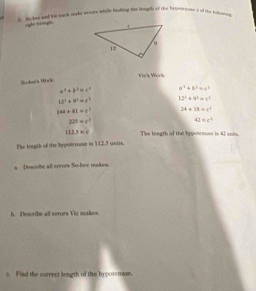 of s_ No bee and Vie each nake errors while finding the length of the hypotenuse c of the following 
right triangle. 
Vie's Work: 
So-hee's Worlo
a^2+b^2=c^2
a^2+b^2=c^2
12^2+9^2=c^2
12^2+9^2=c^2
144+81=c^2
24+18=c^2
225=c^2
42=c^2
112.5=c
The length of the hypotenuse is 42 units. 
The leagth of the hypotenuse is 112.5 units. 
a. Describe all errors So hee makes. 
b. Describe all errors Vic makes. 
c. Find the correct length of the hypotenuse.