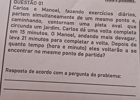 éleia o problêma. 
Carlos e Manoel, fazendo exercícios diários, 
partem simultaneamente de um mesmo ponto e, 
caminhando, contornam uma pista oval que 
circunda um jardim. Carlos dá uma volta completa 
em 15 minutos. O Manoel, andando mais devagar, 
leva 21 minutos para completar a volta. Depois de 
quanto tempo (hora e minuto) eles voltarão a se 
encontrar no mesmo ponto de partida? 
_ 
Resposta de acordo com a pergunta do problema: 
_