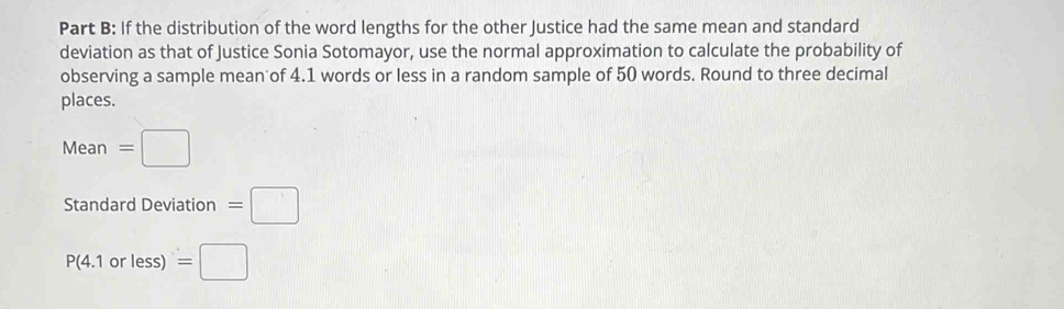 If the distribution of the word lengths for the other Justice had the same mean and standard 
deviation as that of Justice Sonia Sotomayor, use the normal approximation to calculate the probability of 
observing a sample mean of 4.1 words or less in a random sample of 50 words. Round to three decimal 
places.
Mean=□
Standard Deviation =□
P(4.1orless)=□