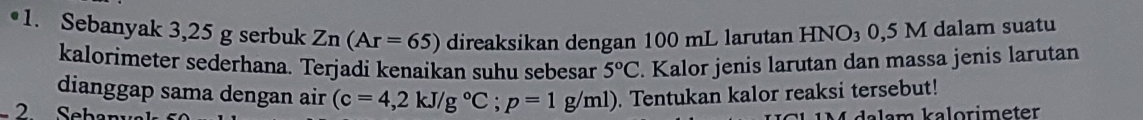 Sebanyak 3,25 g serbuk Zn(Ar=65) direaksikan dengan 100 mL larutan HNO_30,5M I dalam suatu 
kalorimeter sederhana. Terjadi kenaikan suhu sebesar 5°C. Kalor jenis larutan dan massa jenis larutan 
dianggap sama dengan air (c=4,2kJ/g°C; p=1g/ml). Tentukan kalor reaksi tersebut! 
2 Sebanya a l am kalorimeter