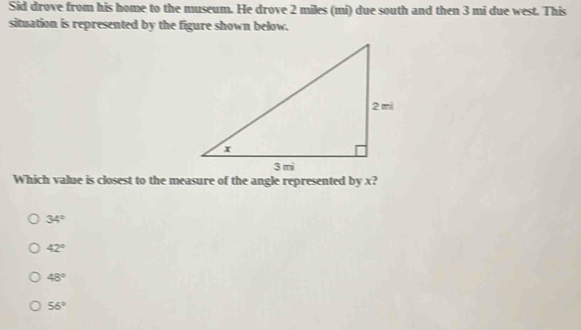 Sid drove from his home to the museum. He drove 2 miles (mi) due south and then 3 mi due west. This
situation is represented by the figure shown below.
Which value is closest to the measure of the angle represented by x?
34°
42°
48°
56°