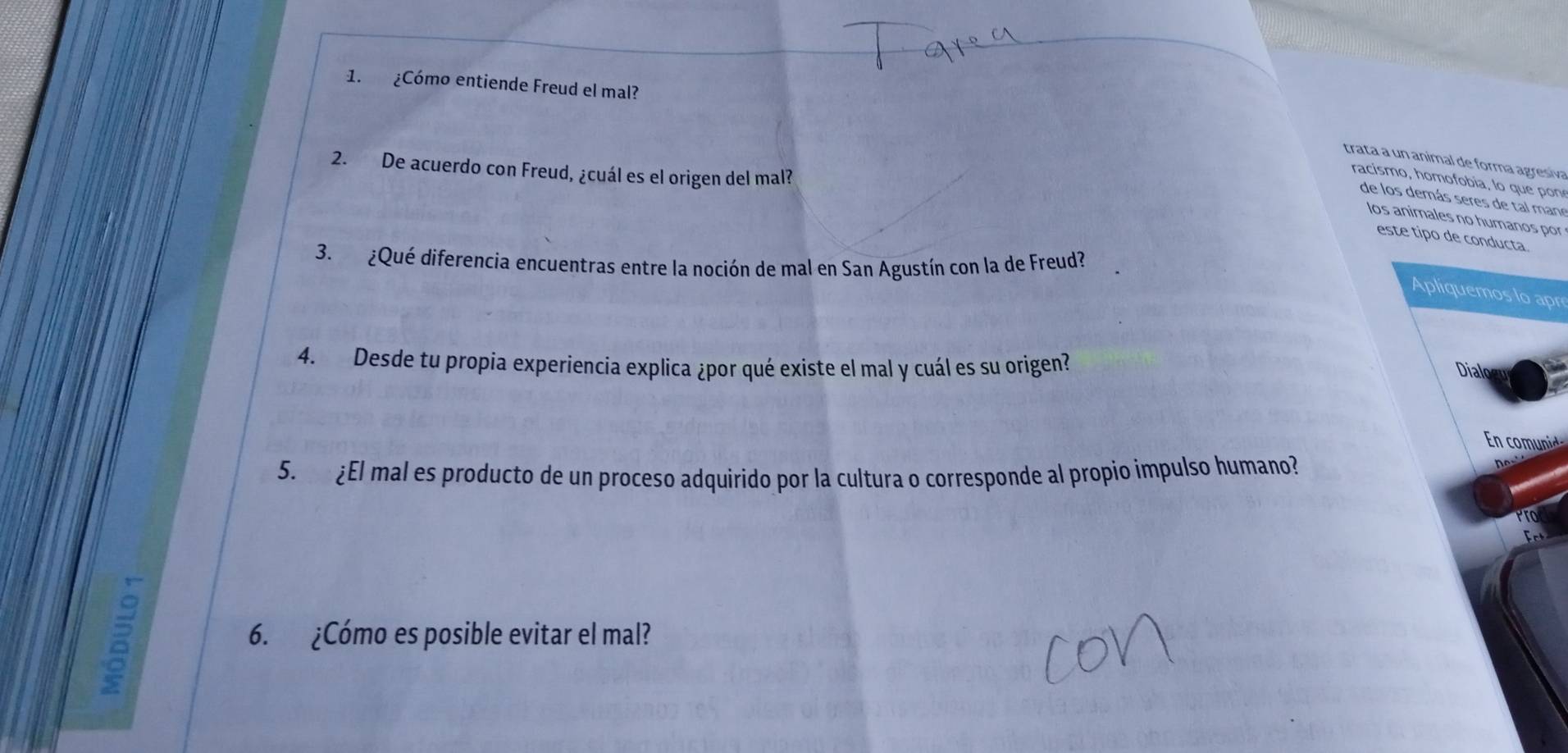 ¿Cómo entiende Freud el mal? 
trata a un animal de forma agresiva 
2. De acuerdo con Freud, ¿cuál es el origen del mal? 
racism o, hom o obia, lo que 
de los demás seres de tal mane 
los animales no humanos por 
este tipo de conducta 
3. ¿Qué diferencia encuentras entre la noción de mal en San Agustín con la de Freud? 
Apliquemos lo apr 
4. Desde tu propia experiencia explica ¿por qué existe el mal y cuál es su origen? 
m 
5. ¿El mal es producto de un proceso adquirido por la cultura o corresponde al propio impulso humano? 
6. ¿Cómo es posible evitar el mal?