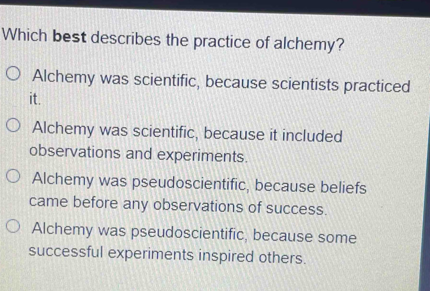 Which best describes the practice of alchemy?
Alchemy was scientific, because scientists practiced
it.
Alchemy was scientific, because it included
observations and experiments.
Alchemy was pseudoscientific, because beliefs
came before any observations of success.
Alchemy was pseudoscientific, because some
successful experiments inspired others.