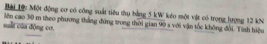 Một động cơ có công suất tiêu thụ bằng 5 kW kéo một vật có trọng lượng 12 kN
lên cao 30 m theo phương thẳng đứng trong thời gian 90 s với vận tốc không đổi. Tính hiệu 
suất của động cơ.