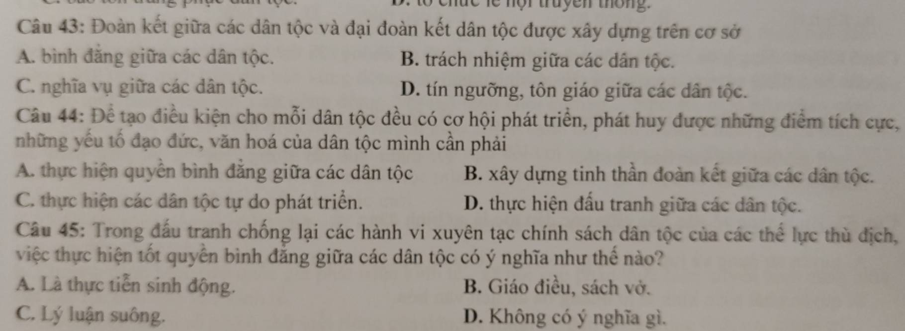 chức le nội truyen thông.
Câu 43: Đoàn kết giữa các dân tộc và đại đoàn kết dân tộc được xây dựng trên cơ sở
A. bình đăng giữa các dân tộc. B. trách nhiệm giữa các dân tộc.
C. nghĩa vụ giữa các dân tộc. D. tín ngưỡng, tôn giáo giữa các dân tộc.
Câu 44: Để tạo điều kiện cho mỗi dân tộc đều có cơ hội phát triển, phát huy được những điểm tích cực,
những yếu tố đạo đức, văn hoá của dân tộc mình cần phải
A. thực hiện quyền bình đẳng giữa các dân tộc B. xây dựng tinh thần đoàn kết giữa các dân tộc.
C. thực hiện các dân tộc tự do phát triển. D. thực hiện đấu tranh giữa các dân tộc.
Câu 45: Trong đấu tranh chống lại các hành vi xuyên tạc chính sách dân tộc của các thể lực thù địch,
việc thực hiện tốt quyên bình đẳng giữa các dân tộc có ý nghĩa như thể nào?
A. Là thực tiễn sinh động. B. Giáo điều, sách vở.
C. Lý luận suông. D. Không có ý nghĩa gì.