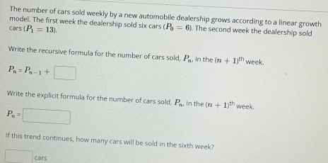 The number of cars sold weekly by a new automobile dealership grows according to a linear growth 
model. The first week the dealership sold six cars (P_0=6). The second week the dealership sold
cars(P_1=13). 
Write the recursive formula for the number of cars sold, P_n , in the (n+1)^th week.
P_n=P_n-1+□
Write the explicit formula for the number of cars sold, P_n, in the (n+1)^th week.
P_n=□
If this trend continues, how many cars will be sold in the sixth week? 
□ cars