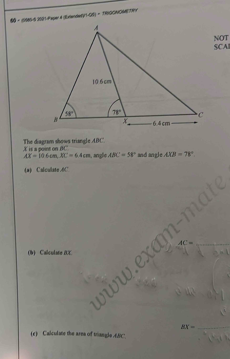 60 = (0580-S 2021-Paper 4 (Extended) 1-0 5) - TRIGONOMETRY
NOT
SCAI
The diagram shows triangle ABC.
X is a point on BC.
AX=10.6cm,XC=6.4cm , angle ABC=58° and angle AXB=78°,
(a) Calculate AC.
(b) Calculate BX.
_ BX=
(c) Calculate the area of triangle ABC.