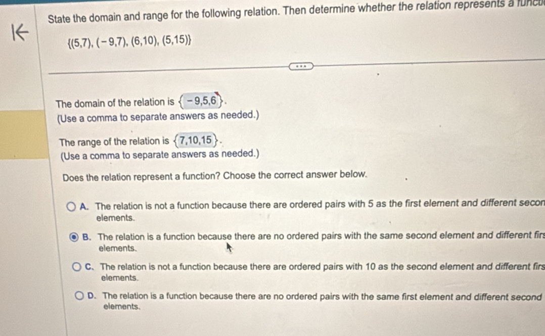 State the domain and range for the following relation. Then determine whether the relation represents a funcu
 (5,7),(-9,7),(6,10),(5,15)
The domain of the relation is  -9,5,6. 
(Use a comma to separate answers as needed.)
The range of the relation is  7,10,15. 
(Use a comma to separate answers as needed.)
Does the relation represent a function? Choose the correct answer below.
A. The relation is not a function because there are ordered pairs with 5 as the first element and different secon
elements.
B. The relation is a function because there are no ordered pairs with the same second element and different fir
elements.
C. The relation is not a function because there are ordered pairs with 10 as the second element and different fir
elements.
D. The relation is a function because there are no ordered pairs with the same first element and different second
elements.