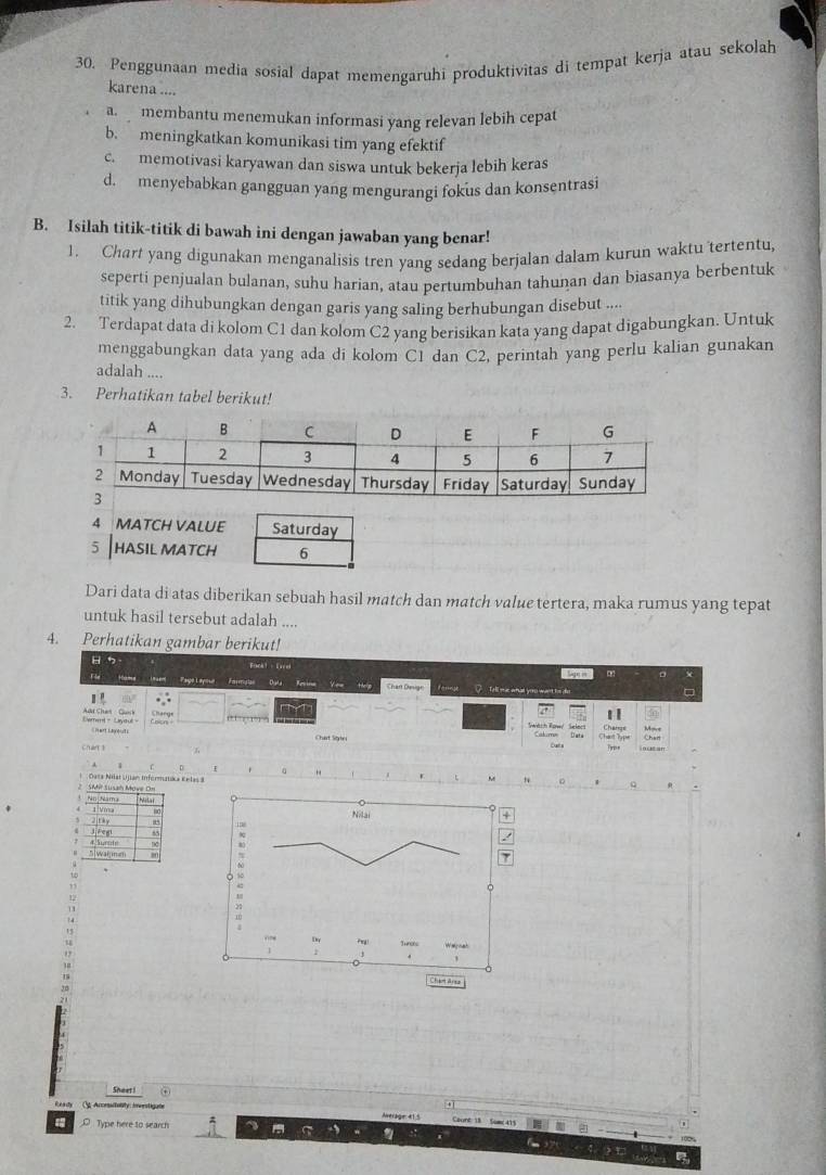 Penggunaan media sosial dapat memengaruhi produktivitas di tempat kerja atau sekolah
karena ....
a.   membantu menemukan informasi yang relevan lebih cepat
b. meningkatkan komunikasi tim yang efektif
c. memotivasi karyawan dan siswa untuk bekerja lebih keras
d. menyebabkan gangguan yang mengurangi fokus dan konsentrasi
B. Isilah titik-titik di bawah ini dengan jawaban yang benar!
1. Chart yang digunakan menganalisis tren yang sedang berjalan dalam kurun waktu tertentu,
seperti penjualan bulanan, suhu harian, atau pertumbuhan tahunan dan bìasanya berbentuk
titik yang dihubungkan dengan garis yang saling berhubungan disebut ....
2. Terdapat data di kolom C1 dan kolom C2 yang berisikan kata yang dapat digabungkan. Untuk
menggabungkan data yang ada di kolom C1 dan C2, perintah yang perlu kalian gunakan
adalah ....
3. Perhatikan tabel berikut!
Dari data di atas diberikan sebuah hasil match dan match value tertera, maka rumus yang tepat
untuk hasil tersebut adalah ....
4. Perhatikan gambar berikut!
ク
Fackt -Lacel
Fle __ Hame __ avem    ayo l yowur _ Farmstan Dala  Kesin  Vem theig Chart Deign  Tell mas what youu want tm dis
. 
1 
Sheret  1   ) Wwach Row Selec Change Move
Demmt- Layaul - Shart Lagout Chat Stgie Chart
Calume
chán 5 Bats Typs
、
Dasa Nist Ujian Infermatika Eelas 8
。 Q
SMi Susah Move On No Nama .,
1 Vmsa 00
2ithy
5|walmm r Surnh
1
12
11
1 4
Shoer !
Cg. Accesitality ierstigate
_ Type here to search