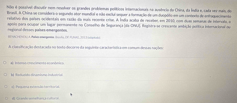 Não é possível discutir nem resolver os grandes problemas políticos internacionais na ausência da China, da Índia e, cada vez mais, do
Brasil. A China se considera o segundo ator mundial e não exclui sequer a formação de um duopólio em um contexto de enfraquecimento
relativo dos países ocidentais em razão da mais recente crise. A Índia acaba de receber, em 2010, com duas semanas de íntervalo, o
apoio para ocupar um lugar permanente no Conselho de Segurança (da ONU]. Registra-se crescente ambição política internacional ou
regional desses países emergentes.
BENACHENOU, A. Países emergentes. Brasilia, DF: FUNAG, 2013 (adaptudo).
A classificação destacada no texto decorre da seguinte característica em comum dessas nações:
a) Intenso crescimento econômico.
b) Reduzido dinamismo industrial.
c) Pequena extensão territorial.
d) Grande semelhança cultural.