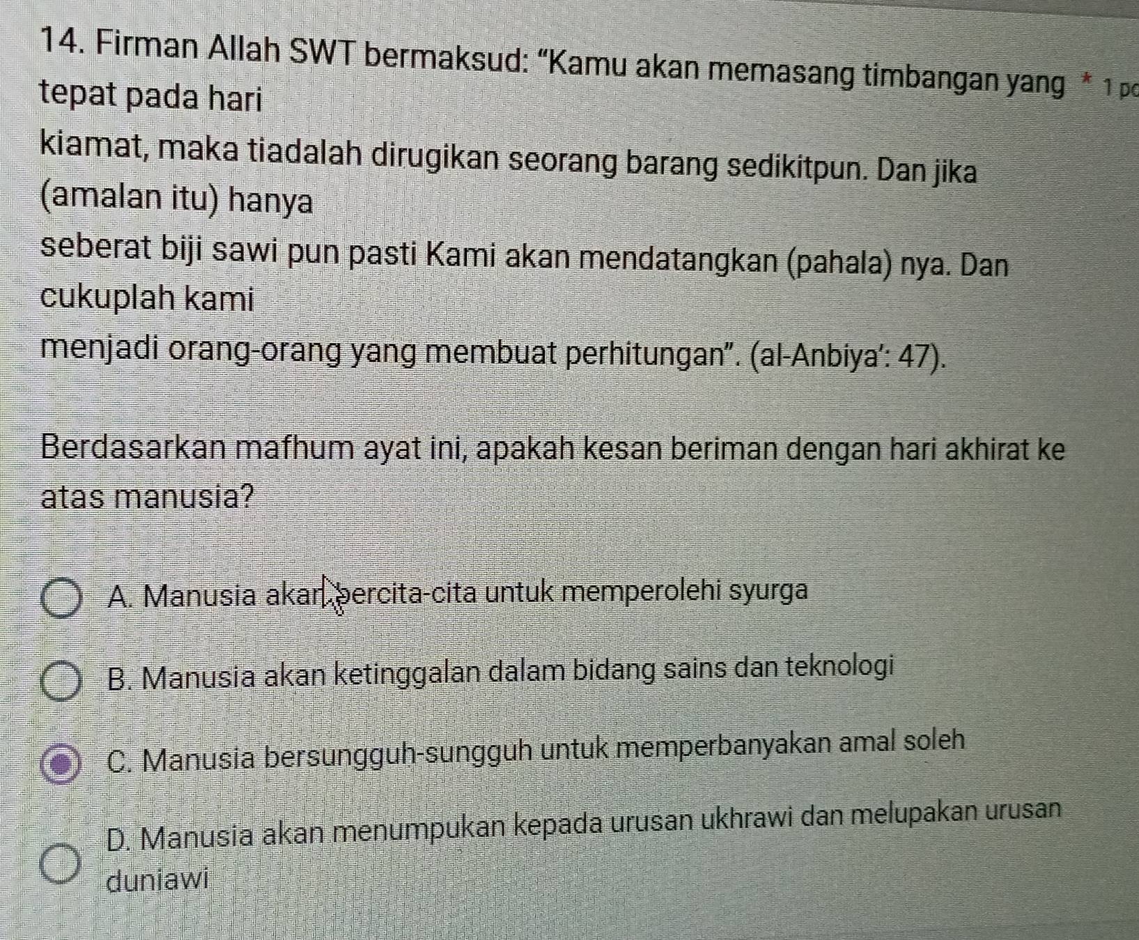 Firman Allah SWT bermaksud: “Kamu akan memasang timbangan yang * 1 pc
tepat pada hari
kiamat, maka tiadalah dirugikan seorang barang sedikitpun. Dan jika
(amalan itu) hanya
seberat biji sawi pun pasti Kami akan mendatangkan (pahala) nya. Dan
cukuplah kami
menjadi orang-orang yang membuat perhitungan". (al-Anbiya': 47).
Berdasarkan mafhum ayat ini, apakah kesan beriman dengan hari akhirat ke
atas manusia?
A. Manusia akar percita-cita untuk memperolehi syurga
B. Manusia akan ketinggalan dalam bidang sains dan teknologi
C. Manusia bersungguh-sungguh untuk memperbanyakan amal soleh
D. Manusia akan menumpukan kepada urusan ukhrawi dan melupakan urusan
duniawi