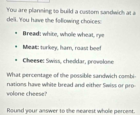 You are planning to build a custom sandwich at a 
deli. You have the following choices: 
Bread: white, whole wheat, rye 
Meat: turkey, ham, roast beef 
Cheese: Swiss, cheddar, provolone 
What percentage of the possible sandwich combi- 
nations have white bread and either Swiss or pro- 
volone cheese? 
Round your answer to the nearest whole percent.