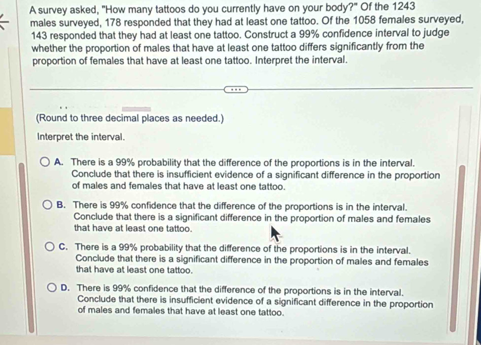 A survey asked, "How many tattoos do you currently have on your body?" Of the 1243
males surveyed, 178 responded that they had at least one tattoo. Of the 1058 females surveyed,
143 responded that they had at least one tattoo. Construct a 99% confidence interval to judge
whether the proportion of males that have at least one tattoo differs significantly from the
proportion of females that have at least one tattoo. Interpret the interval.
(Round to three decimal places as needed.)
Interpret the interval.
A. There is a 99% probability that the difference of the proportions is in the interval.
Conclude that there is insufficient evidence of a significant difference in the proportion
of males and females that have at least one tattoo.
B. There is 99% confidence that the difference of the proportions is in the interval.
Conclude that there is a significant difference in the proportion of males and females
that have at least one tattoo.
C. There is a 99% probability that the difference of the proportions is in the interval.
Conclude that there is a significant difference in the proportion of males and females
that have at least one tattoo.
D. There is 99% confidence that the difference of the proportions is in the interval.
Conclude that there is insufficient evidence of a significant difference in the proportion
of males and females that have at least one tattoo.