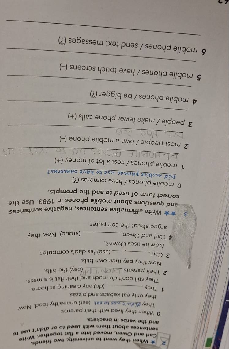 When they went to university, two friends, 
Carl and Owen, moved into a flat together. Write 
sentences about them with used to or didn't use to 
and the verbs in brackets. 
0 When they lived with their parents: 
They di_ at (eat) unhealthy food. Now 
they only eat kebabs and pizzas. 
1 They_ 
(do) any cleaning at home. 
They still don’t do much and their flat is a mess. 
2 Their parents_ (pay) the bills. 
Now they pay their own bills. 
3 Carl 
_(use) his dad's computer. 
Now he uses Owen's. 
4 Carl and Owen_ 
(argue). Now they 
argue about the computer. 
3 ★★ Write affirmative sentences, negative sentences 
and questions about mobile phones in 1983. Use the 
correct form of used to and the prompts. 
_ 
0 mobile phones / have cameras (?) 
ave cameras? 
_ 
1 mobile phones / cost a lot of money (+) 
_ 
2 most people / own a mobile phone (-) 
_ 
3 people / make fewer phone calls (+) 
_ 
4 mobile phones / be bigger (?) 
_ 
5 mobile phones / have touch screens (-) 
_ 
6 mobile phones / send text messages (?)