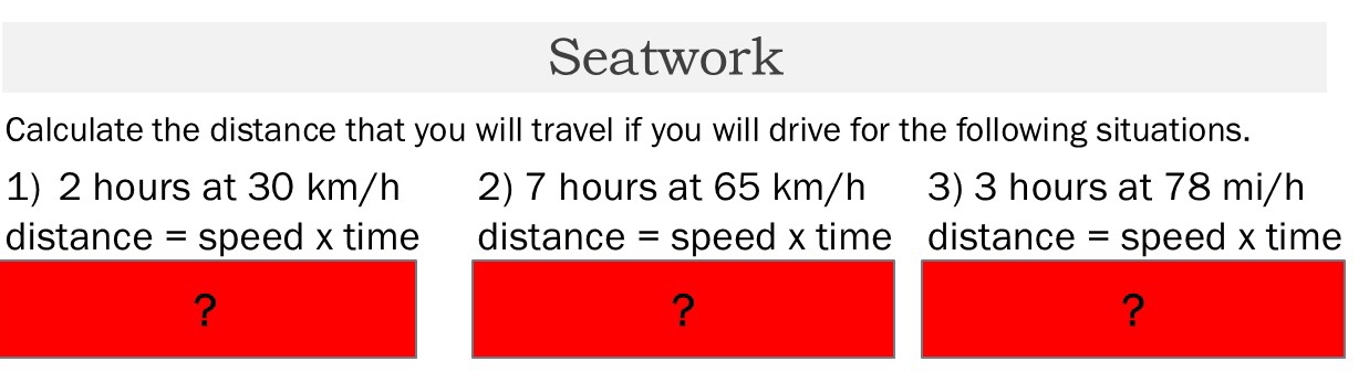 Seatwork 
Calculate the distance that you will travel if you will drive for the following situations. 
1) 2 hours at 30 km/h 2) 7 hours at 65 km/h 3) 3 hours at 78 mi/h
distance = speed x time distance = speed x time distance = speed x time 
? 
? 
?