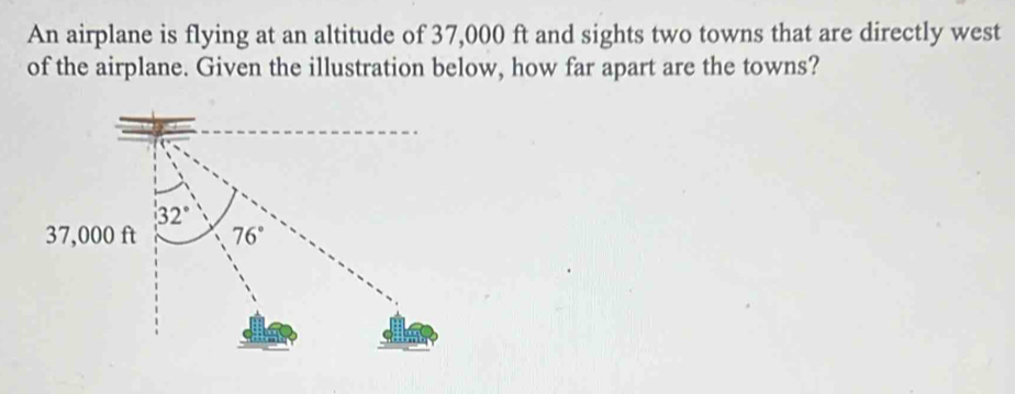 An airplane is flying at an altitude of 37,000 ft and sights two towns that are directly west 
of the airplane. Given the illustration below, how far apart are the towns?
32°
37,000 ft 76°